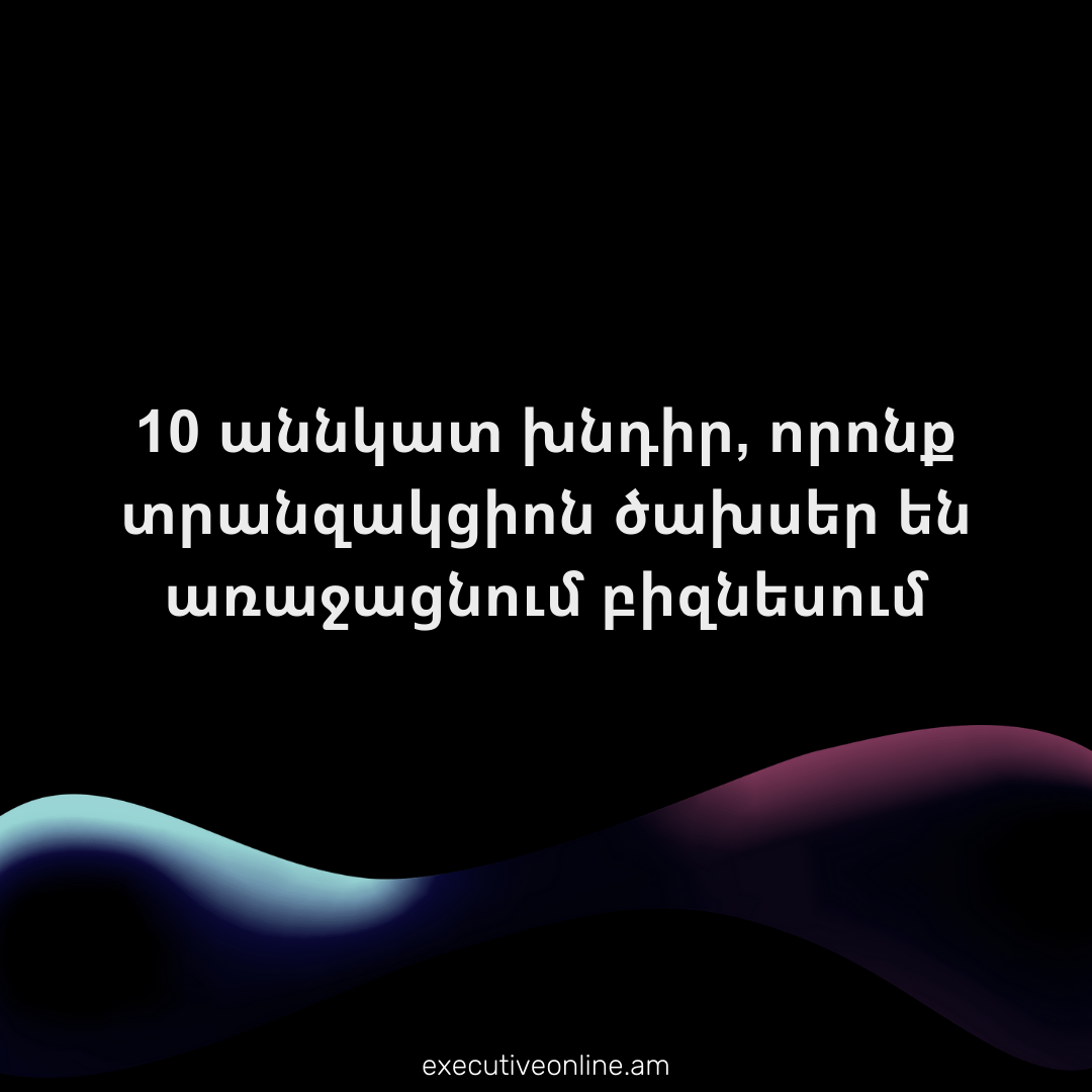 10 աննկատ խնդիր, որոնք տրանզակցիոն ծախսեր են առաջացնում բիզնեսում